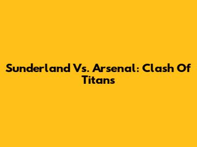 Sunderland Vs. Arsenal: Clash Of Titans