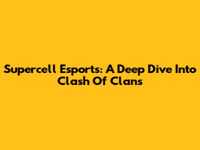 Supercell Esports: A Deep Dive Into Clash Of Clans