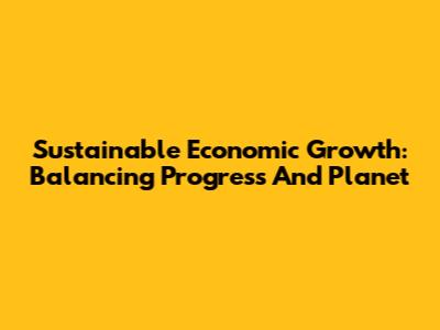 Sustainable Economic Growth: Balancing Progress And Planet