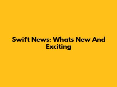 Swift News: What's New And Exciting