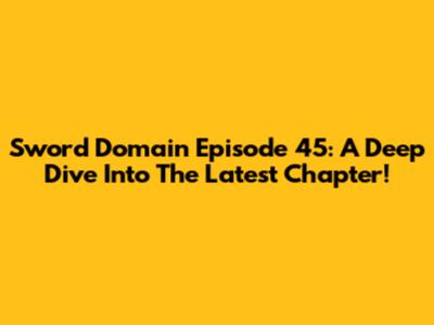 Sword Domain Episode 45: A Deep Dive Into The Latest Chapter!