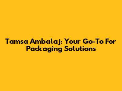 Tamsa Ambalaj: Your Go-To For Packaging Solutions