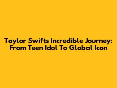 Taylor Swift's Incredible Journey: From Teen Idol To Global Icon