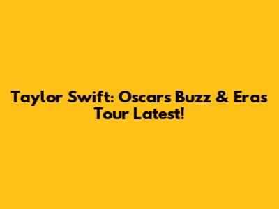 Taylor Swift: Oscars Buzz & Eras Tour Latest!
