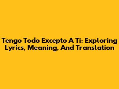 Tengo Todo Excepto A Ti: Exploring Lyrics, Meaning, And Translation