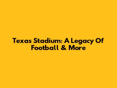 Texas Stadium: A Legacy Of Football & More