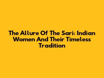 The Allure Of The Sari: Indian Women And Their Timeless Tradition