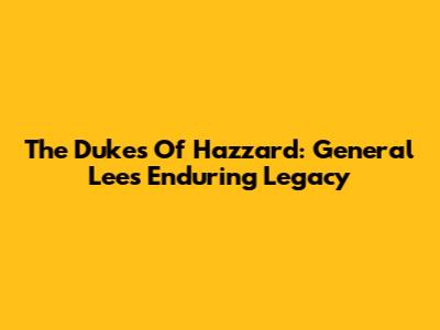 The Dukes Of Hazzard: General Lee's Enduring Legacy