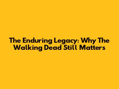 The Enduring Legacy: Why The Walking Dead Still Matters