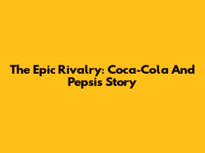 The Epic Rivalry: Coca-Cola And Pepsi's Story