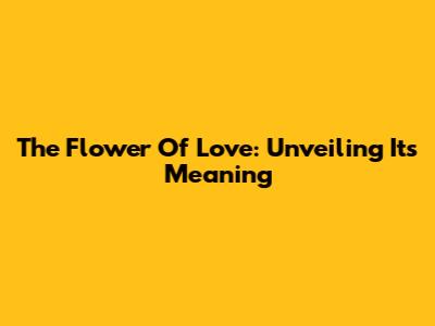The Flower Of Love: Unveiling Its Meaning