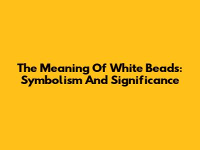 The Meaning Of White Beads: Symbolism And Significance