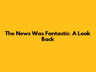 The News Was Fantastic: A Look Back