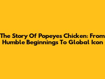 The Story Of Popeyes Chicken: From Humble Beginnings To Global Icon