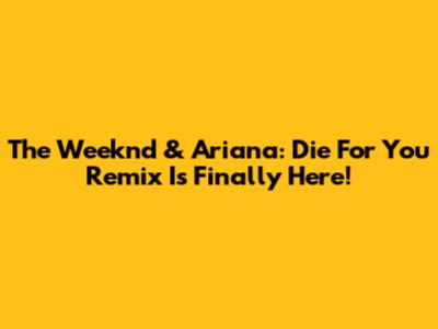 The Weeknd & Ariana: Die For You Remix Is Finally Here!