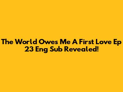 The World Owes Me A First Love Ep 23 Eng Sub Revealed!