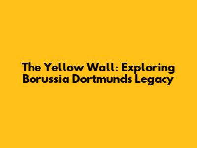 The Yellow Wall: Exploring Borussia Dortmund's Legacy