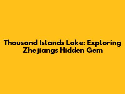 Thousand Islands Lake: Exploring Zhejiang's Hidden Gem