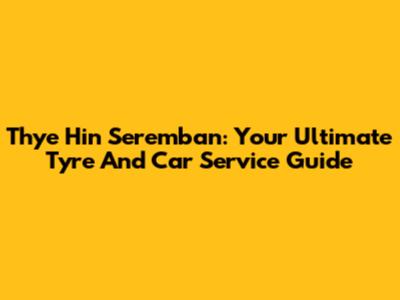 Thye Hin Seremban: Your Ultimate Tyre And Car Service Guide