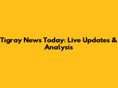 Tigray News Today: Live Updates & Analysis