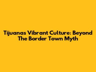 Tijuana's Vibrant Culture: Beyond The Border Town Myth