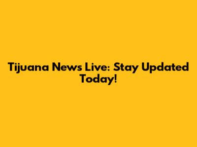 Tijuana News Live: Stay Updated Today!