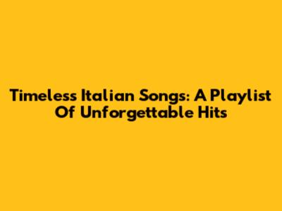 Timeless Italian Songs: A Playlist Of Unforgettable Hits