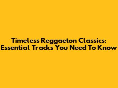 Timeless Reggaeton Classics: Essential Tracks You Need To Know