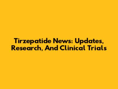 Tirzepatide News: Updates, Research, And Clinical Trials