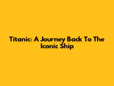 Titanic: A Journey Back To The Iconic Ship
