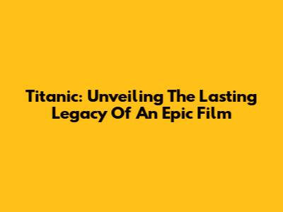 Titanic: Unveiling The Lasting Legacy Of An Epic Film