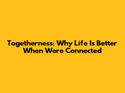 Togetherness: Why Life Is Better When We're Connected