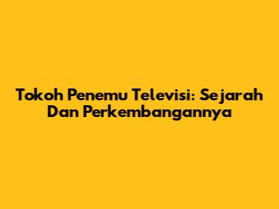 Tokoh Penemu Televisi: Sejarah Dan Perkembangannya