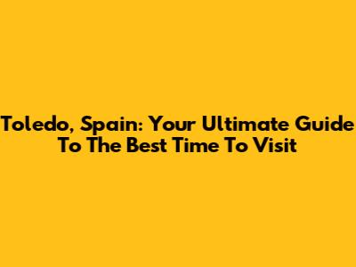 Toledo, Spain: Your Ultimate Guide To The Best Time To Visit