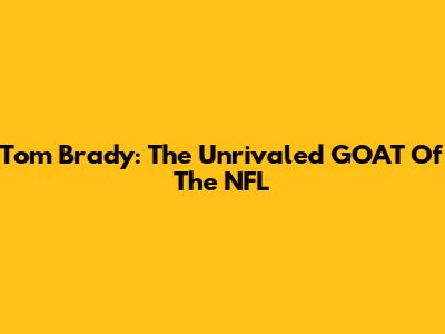 Tom Brady: The Unrivaled GOAT Of The NFL