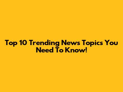 Top 10 Trending News Topics You Need To Know!