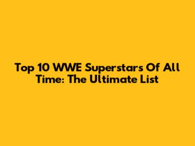 Top 10 WWE Superstars Of All Time: The Ultimate List