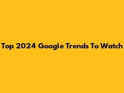 Top 2024 Google Trends To Watch