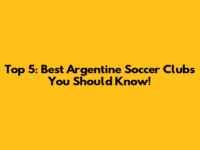 Top 5: Best Argentine Soccer Clubs You Should Know!