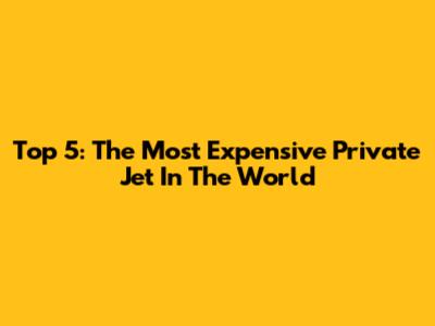 Top 5: The Most Expensive Private Jet In The World