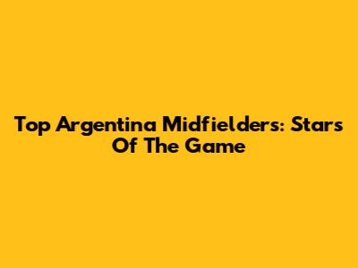 Top Argentina Midfielders: Stars Of The Game