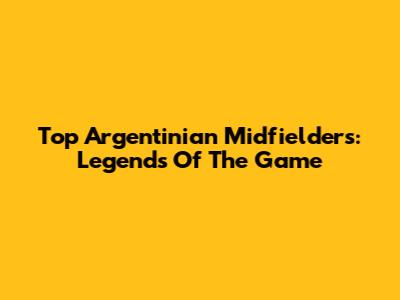 Top Argentinian Midfielders: Legends Of The Game