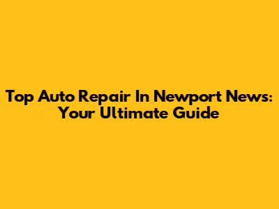 Top Auto Repair In Newport News: Your Ultimate Guide