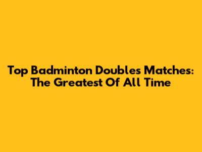 Top Badminton Doubles Matches: The Greatest Of All Time