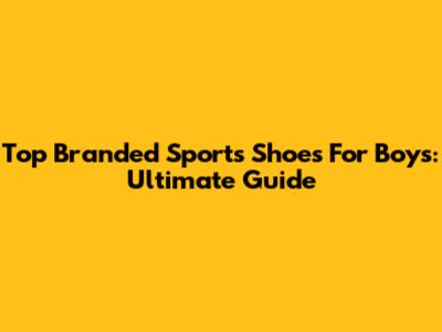 Top Branded Sports Shoes For Boys: Ultimate Guide
