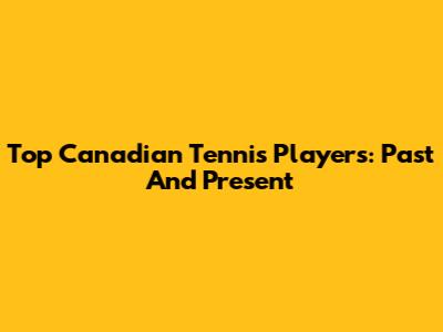 Top Canadian Tennis Players: Past And Present