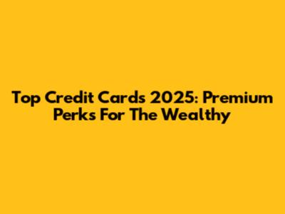 Top Credit Cards 2025: Premium Perks For The Wealthy