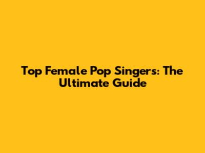 Top Female Pop Singers: The Ultimate Guide