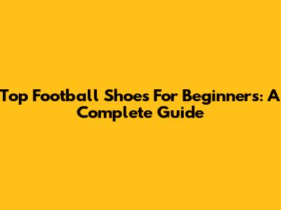 Top Football Shoes For Beginners: A Complete Guide