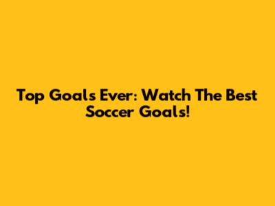 Top Goals Ever: Watch The Best Soccer Goals!